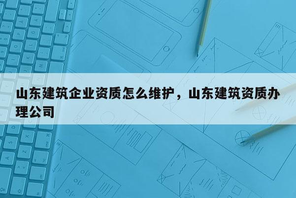 山東建筑企業(yè)資質(zhì)怎么維護(hù)，山東建筑資質(zhì)辦理公司