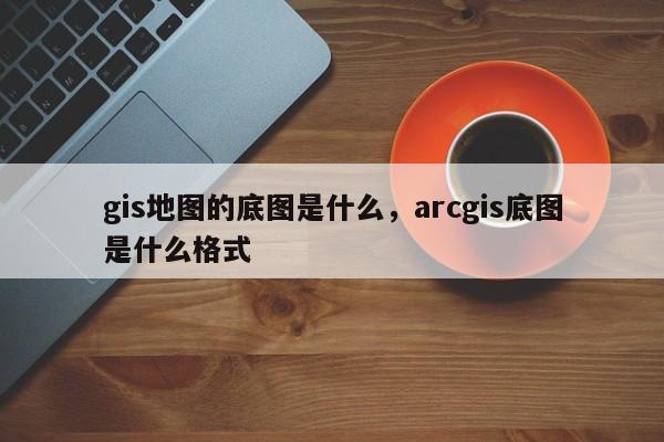 gis地圖的底圖是什么，arcgis底圖是什么格式