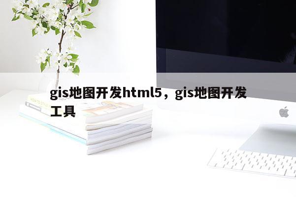 gis地圖開發(fā)html5，gis地圖開發(fā)工具