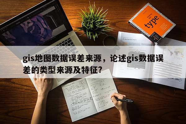 gis地圖數據誤差來源，論述gis數據誤差的類型來源及特征?