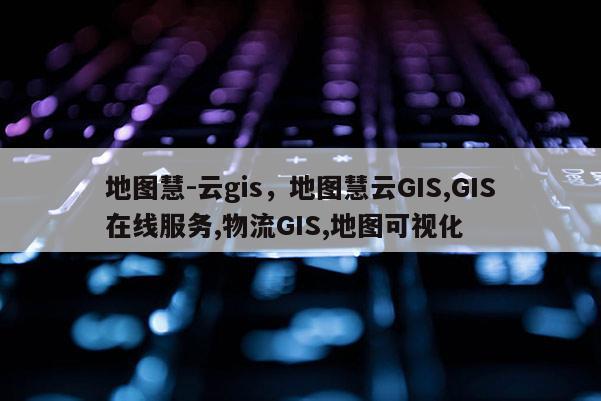 地圖慧-云gis，地圖慧云GIS,GIS在線服務,物流GIS,地圖可視化