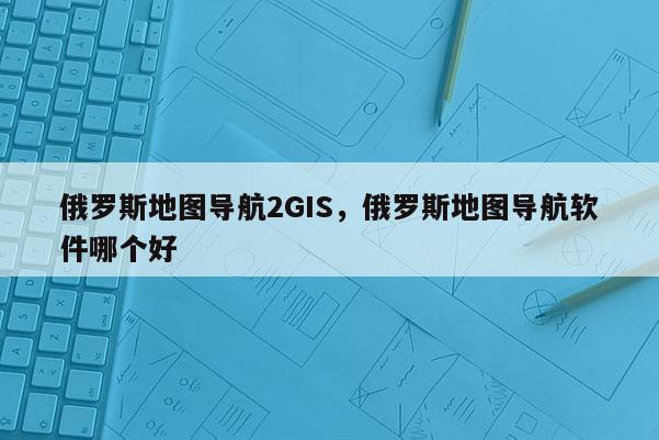 俄羅斯地圖導航2GIS，俄羅斯地圖導航軟件哪個好