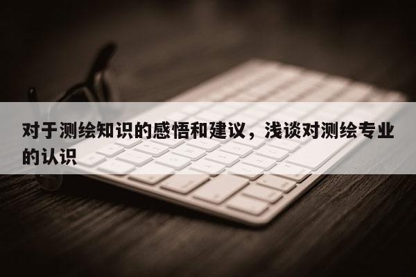 對于測繪知識的感悟和建議，淺談對測繪專業(yè)的認(rèn)識