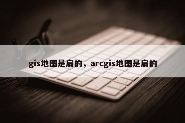 gis地圖是扁的，arcgis地圖是扁的