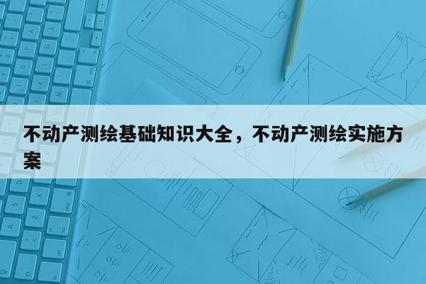 不動產測繪基礎知識大全，不動產測繪實施方案