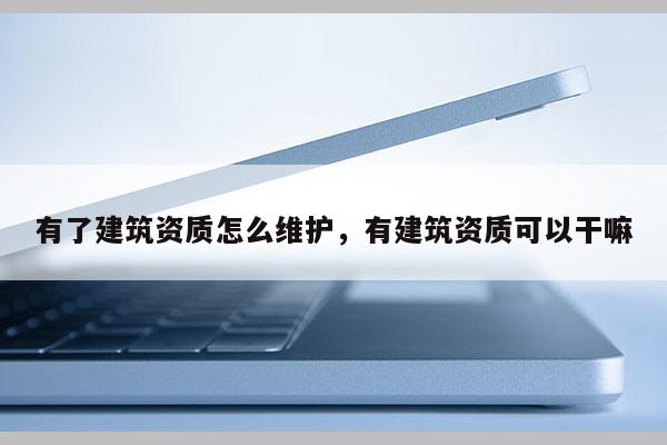 有了建筑資質(zhì)怎么維護，有建筑資質(zhì)可以干嘛