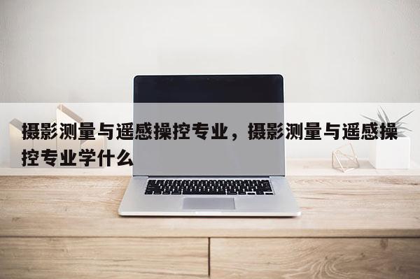 攝影測量與遙感操控專業，攝影測量與遙感操控專業學什么