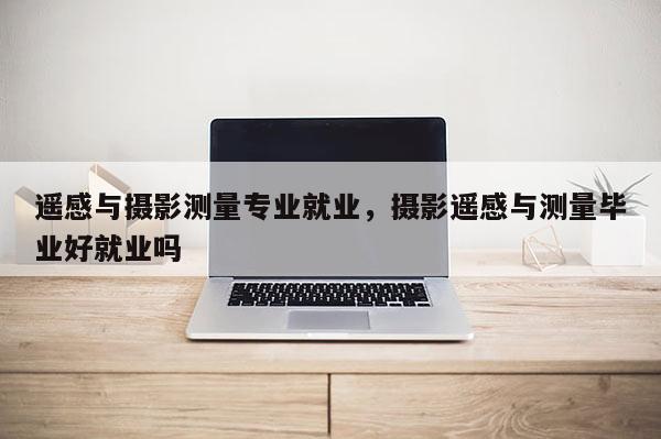 遙感與攝影測量專業就業，攝影遙感與測量畢業好就業嗎