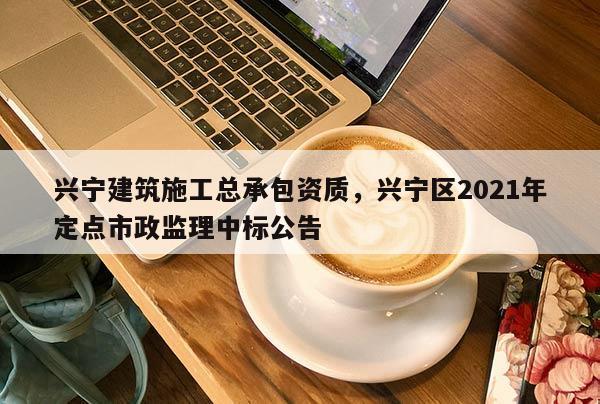 興寧建筑施工總承包資質，興寧區2021年定點市政監理中標公告