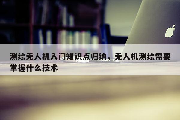 測繪無人機入門知識點歸納，無人機測繪需要掌握什么技術