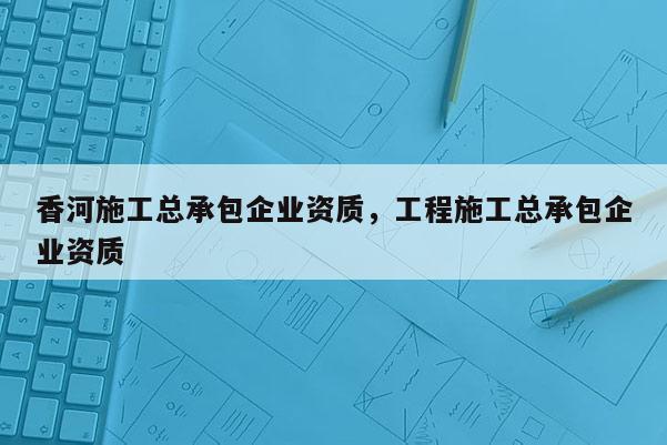 香河施工總承包企業(yè)資質(zhì)，工程施工總承包企業(yè)資質(zhì)