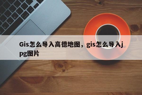 Gis怎么導(dǎo)入高德地圖，gis怎么導(dǎo)入jpg圖片