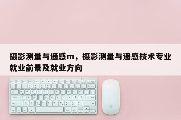 攝影測量與遙感m，攝影測量與遙感技術專業就業前景及就業方向