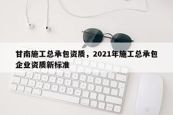 甘南施工總承包資質，2021年施工總承包企業資質新標準