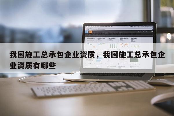 我國施工總承包企業資質，我國施工總承包企業資質有哪些