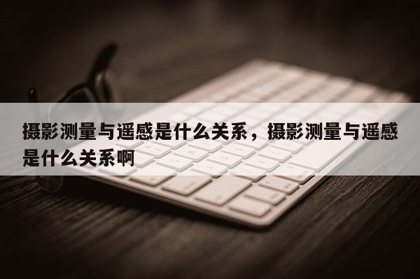 攝影測量與遙感是什么關系，攝影測量與遙感是什么關系啊