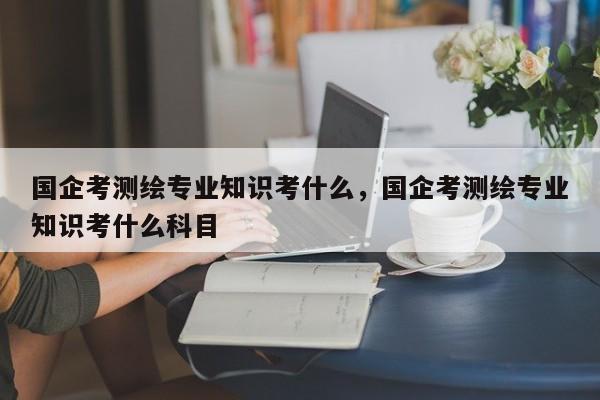 國企考測繪專業知識考什么，國企考測繪專業知識考什么科目