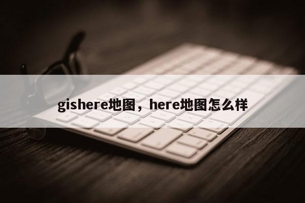 gishere地圖，here地圖怎么樣