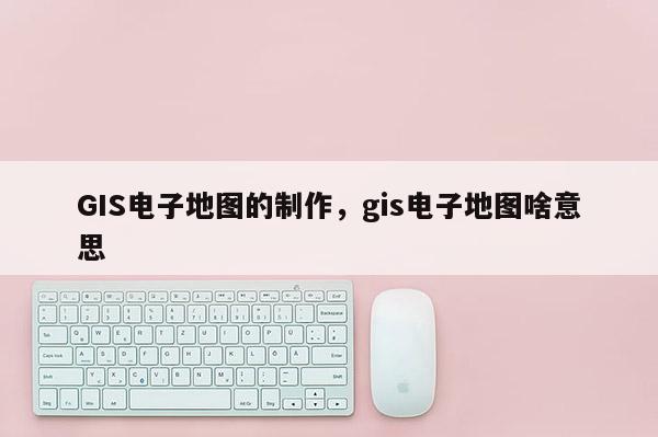 GIS電子地圖的制作，gis電子地圖啥意思