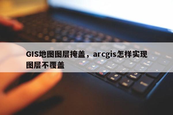 GIS地圖圖層掩蓋，arcgis怎樣實(shí)現(xiàn)圖層不覆蓋