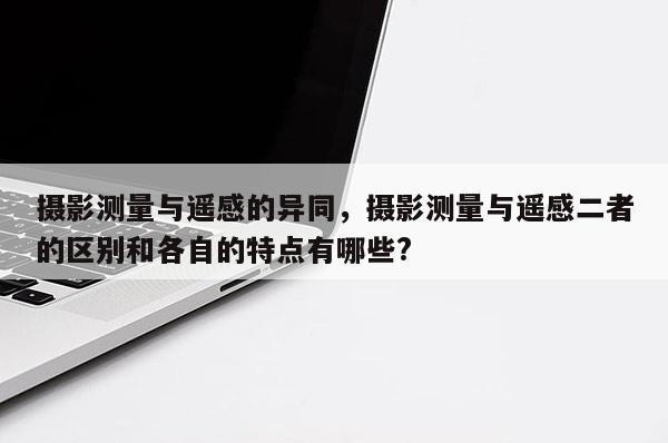 攝影測量與遙感的異同，攝影測量與遙感二者的區別和各自的特點有哪些?