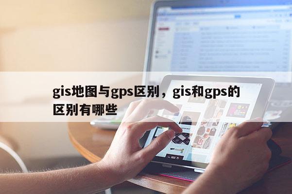 gis地圖與gps區(qū)別，gis和gps的區(qū)別有哪些