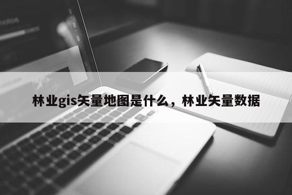 林業gis矢量地圖是什么，林業矢量數據