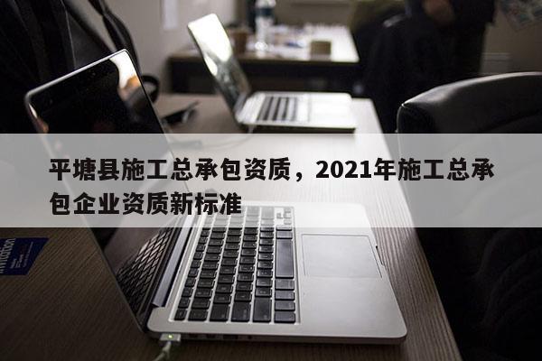 平塘縣施工總承包資質(zhì)，2021年施工總承包企業(yè)資質(zhì)新標(biāo)準(zhǔn)