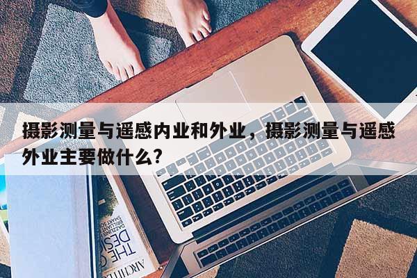 攝影測量與遙感內業和外業，攝影測量與遙感外業主要做什么?