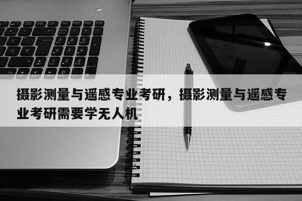 攝影測量與遙感專業考研，攝影測量與遙感專業考研需要學無人機