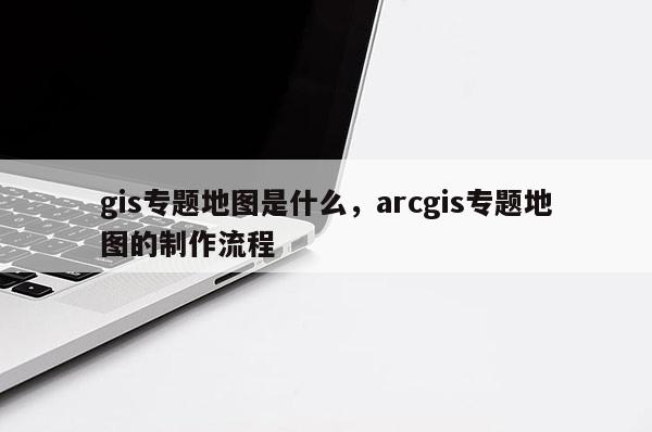 gis專題地圖是什么，arcgis專題地圖的制作流程