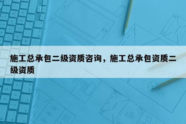 施工總承包二級(jí)資質(zhì)咨詢，施工總承包資質(zhì)二級(jí)資質(zhì)