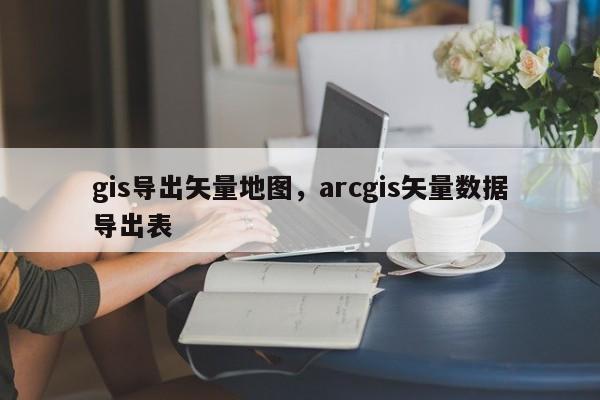 gis導出矢量地圖，arcgis矢量數據導出表