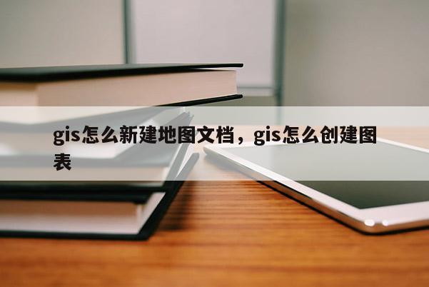 gis怎么新建地圖文檔，gis怎么創建圖表