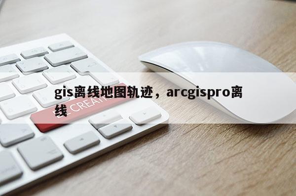 gis離線地圖軌跡，arcgispro離線