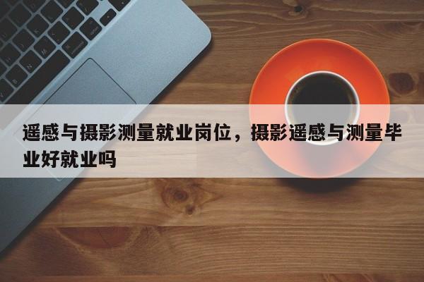 遙感與攝影測量就業崗位，攝影遙感與測量畢業好就業嗎