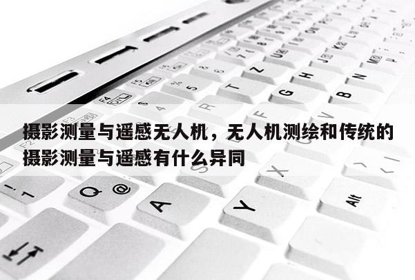 攝影測量與遙感無人機，無人機測繪和傳統的攝影測量與遙感有什么異同