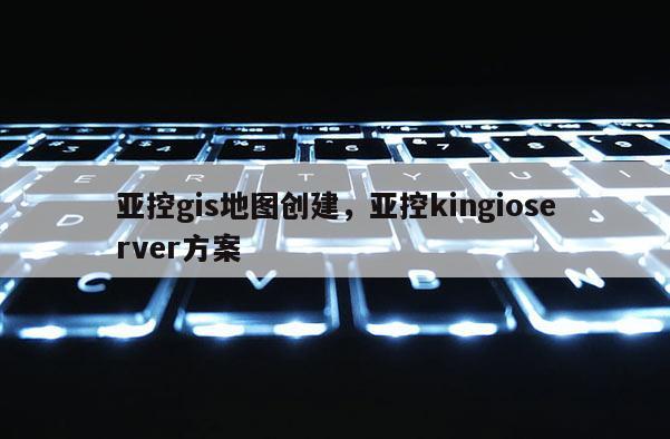 亞控gis地圖創建，亞控kingioserver方案