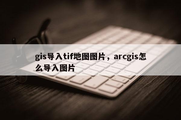 gis導(dǎo)入tif地圖圖片，arcgis怎么導(dǎo)入圖片