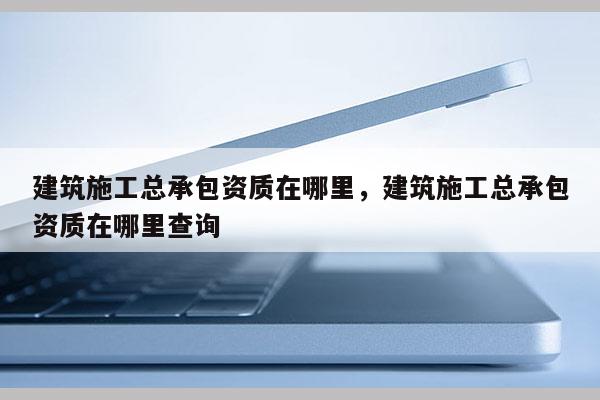 建筑施工總承包資質(zhì)在哪里，建筑施工總承包資質(zhì)在哪里查詢