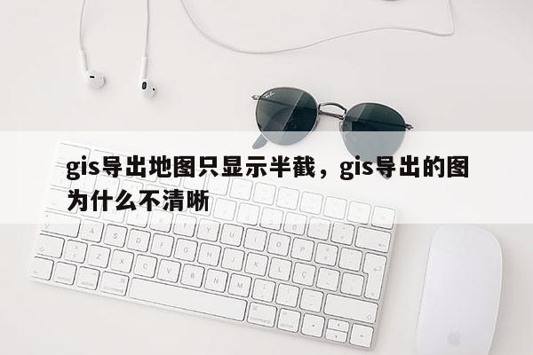 gis導出地圖只顯示半截，gis導出的圖為什么不清晰