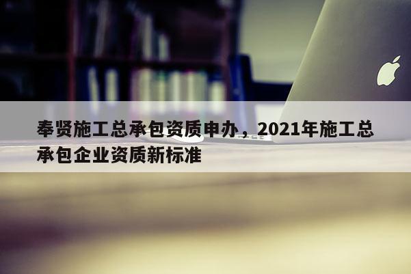 奉賢施工總承包資質(zhì)申辦，2021年施工總承包企業(yè)資質(zhì)新標準