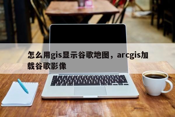 怎么用gis顯示谷歌地圖，arcgis加載谷歌影像