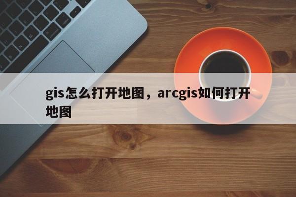 gis怎么打開地圖，arcgis如何打開地圖