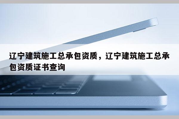 遼寧建筑施工總承包資質(zhì)，遼寧建筑施工總承包資質(zhì)證書查詢