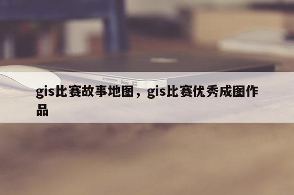 gis比賽故事地圖，gis比賽優(yōu)秀成圖作品