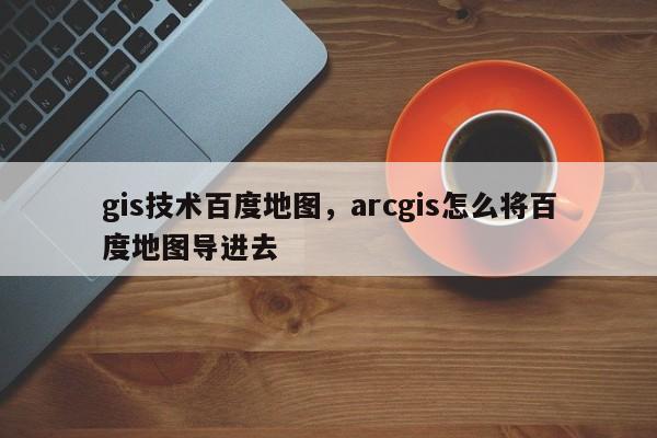 gis技術百度地圖，arcgis怎么將百度地圖導進去