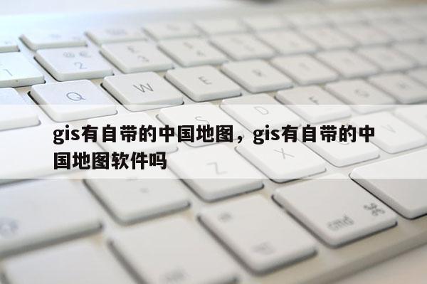 gis有自帶的中國地圖，gis有自帶的中國地圖軟件嗎