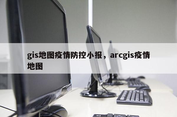 gis地圖疫情防控小報，arcgis疫情地圖