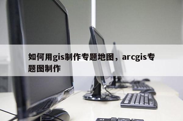 如何用gis制作專題地圖，arcgis專題圖制作